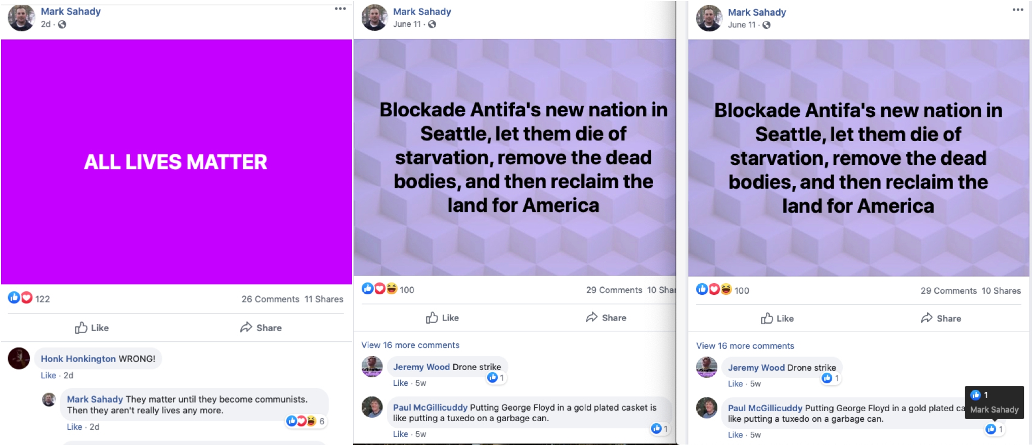 Three facebook posts by Mark Sahady. The first is undated and has a purple background with white text that reads, "ALL LIVES MATTER." A commenter Hont Honkington writes "WRONG!" and Mark Sahady responds "They matter until they become communists. Then they aren't really lives any more." The second and third posts are the same. It's from June 11. On a purple patterned background, black text reads, "Blockade Antifa's new nation in Seattle, let them die of starvation, remove the dead bodies, and then reclaim the land for America." A commenter called Jeremy Wood writes "Drone strike" and a commenter Paul McGillicuddy writes "Putting George Floyd in a gold plated casket is like putting a tuxedo on a garbage can." Mark Sahady liked that comment.