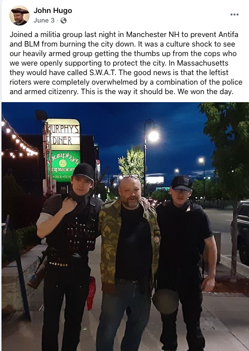 Screenshot of Facebook post by John Hugo. Image in post is of Hugo in camo jacket between militantly dressed young people in black, one with what appears to be a shotgun. Trio is on a sidewalk in front of a sign for Murphy's Diner. Text in post is from June 3, 2020 and reads "Joined a militia group last night in Manchester NH to prevent Antifa and BLM from burning the city down. It was a culture shock to see our heavily armed group getting the thumbs up from the cops who were openly supporting to protect the city. In Massachusetts the would have called S.W.A.T. The good news is that the leftist rioters were completely overwhelmed by tha combination of the police and armed citizenry. This is the way it should be. We won the day."