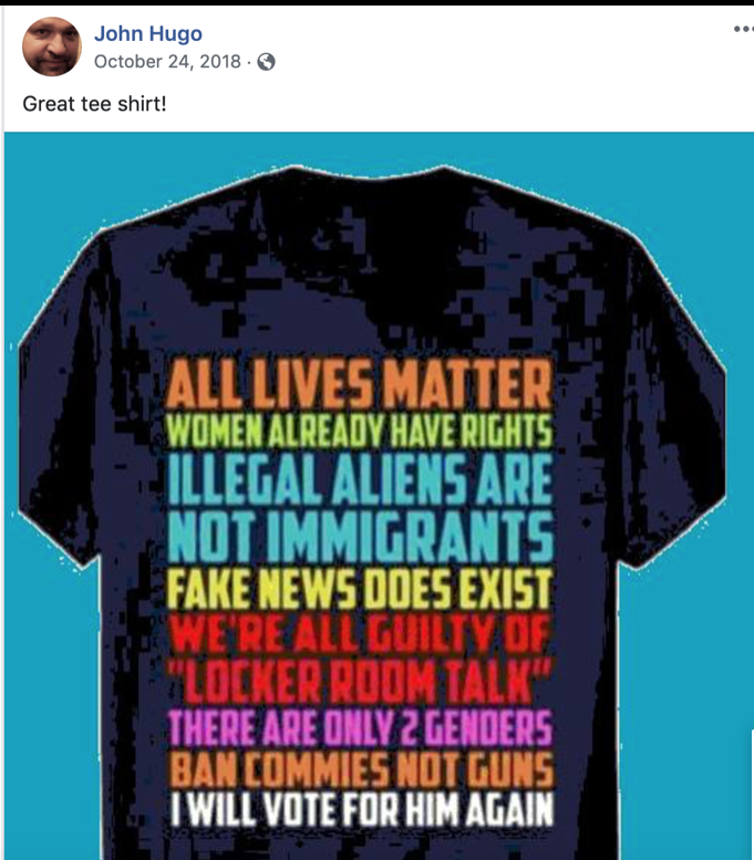 Screenshot of Facebook post by John Hugo on October 24, 2018. Text of post reads "Great tee shirt!" Image in post is of a tee shirt design that reads "All lives matter, women already have rights, illegal aliens are not immigrants, fake news does exist, we're all guilty of 'locker room talk,' there are only 2 genders, ban commies not guns, I will vote for him again."