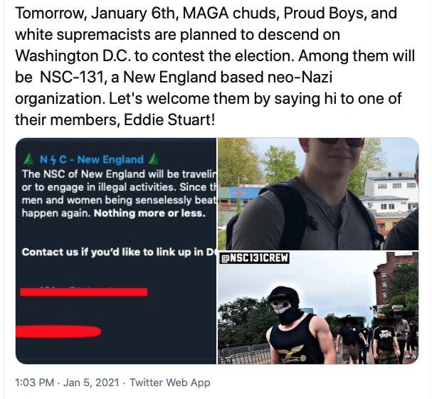 Screenshot of post that reads: "Tomorrow, January 6th, MAGA chuds, Proud Boys, and white supremacists are planned to descend on Washington D.C. to contest the election. Among them will be NSC-131, a New England based neo-Nazi organization. Let's welcome them by saying hi to one of their members, Eddie Stuart!" 

Below the post are three photos. The lefthand photos shows a message from the NSC New England telegram account that reads: "The NSC of New England will be traveling...or to engage in illegal activities. Since th...men and women being senselessly beat....happening again. Nothing more or less. 

Contact us if you'd like to link up in D..." 

On the right are two photos, the top is of a man in sunglasses with a backpack on smiling. The bottom right photo is of a man who's face is covered with a black garment walking, with others behind them. @NSC131CREW is overlayed in the top left corner. 