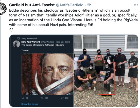 Screenshot of tweet from Garfield but Anti-Fascist: "Eddie describes his ideology as "Esoteric Hitlerism" which is an occult form of Nazism that literally worships Adolf Hitler as a god, or, specifically, as an incarnation of the Hindu God Vichnu. Here is Ed holding the RigVeda with some of his occult Nazi pals. Interesting Ed!" 

Below the tweet are two photos, one of a screenshot of a message from user New Age Warlord that reads: The basics of Esoteric Arthurian Hitlerism 

Thread." 
Below the message is an image of a painting of a man with a sword covering his mouth. 

The photo on the right shows a group of men with skeleton face masks, some of which are kneeling. One man is highlighted with a red rectangle. 