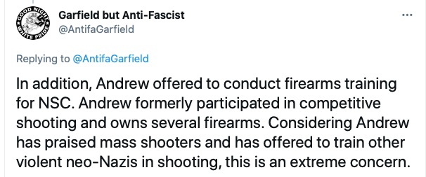 Screenshot of tweet from Garfield but Anti-Fascist: "In addition, Andrew offered to conduct firearms training for NSC. Andrew formerly participated in competitive shooting and owns several firearms. Considering Andrew has praised mass shooters and has offered to train other violent neo-Nazis in shooting, this is an extreme concern."