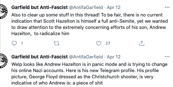 Screenshot of two tweets from Garfield but Anti-Fascist.
The first tweet reads: "Also to clear up some stuff in this thread! To be fair, there is no current indication that Scott Hazelton is himself a full anti-Semite, yet we wanted to draw attention to the extremely concerning efforts of his son, Andrew Hazelton, to radicalize him.
The second tweet reads: "Welp looks like Andrew Hazelton is in panic mode and is trying to change his online Nazi accounts. Here is his new Telegram profile. His profile picture, George Floyed dressed as the Christchurch shooter, is very indicative of who Andrew is: a piece of shit