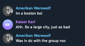 Screenshot of message exchange: 

"Amerikan Werewolf: Im a boston boi

Kaiser Karl: Ahh. So a large city, just as bad

Amerikan Werewolf: Was in dc with the group nsc"