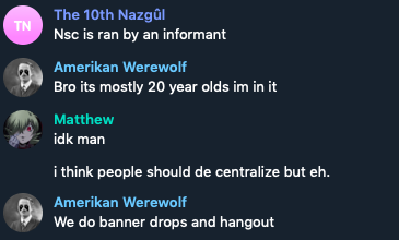 Screenshot of message exchange: 

"The 10th Nazgul: Nsc is ran by an informant 

Amerikan Werewolf: Bro its mostly 20 year olds im in it 

Matthew: idk man 

i think people should de centralize but eh 

Amerikan Werewolf: We do banner drops and hangout"