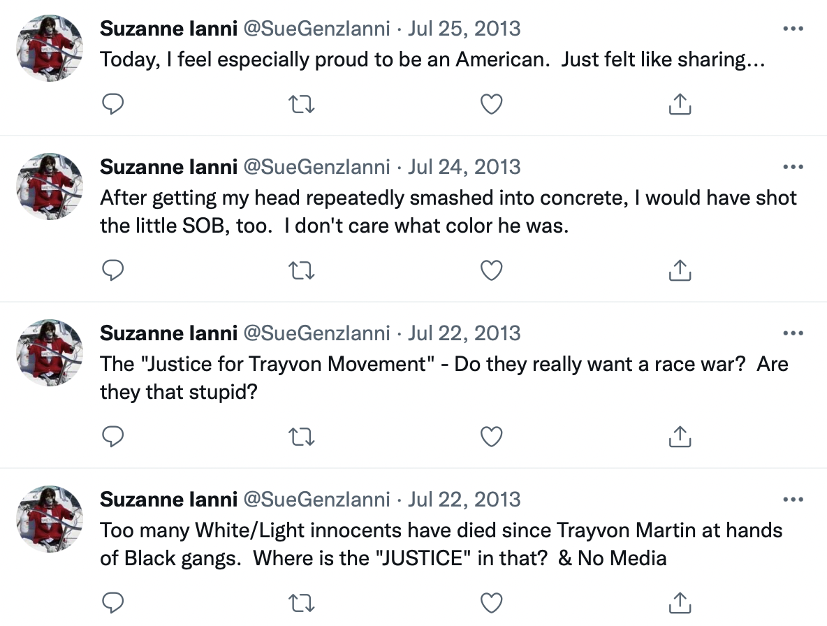 Screenshot of four tweets. Suzanne Ianni @SueGenzIanni Jul 22, 2013 Too many White/Light innocents have died since Trayvon Martin at hands of black gangs. Where is the “JUSTICE” in that? & No Media Suzanne Ianni @SueGenzIanni Jul 22, 2013 The "Justice for Trayvon Movement” - Do they really want a race war? Are they that stupid? @SueGenzIanni Jul 24, 2013 After getting my head repeatedly smashed into concrete, I would have shot the little SOB, too. I don't care what color he was. Suzanne Ianni @SueGenzIanni Jul 25, 2013 Today, I feel especially proud to be an American. Just felt like sharing…